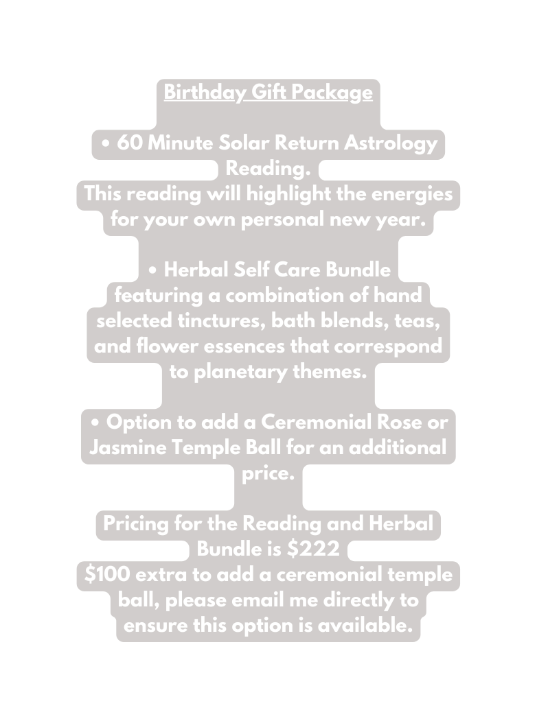 Birthday Gift Package 60 Minute Solar Return Astrology Reading This reading will highlight the energies for your own personal new year Herbal Self Care Bundle featuring a combination of hand selected tinctures bath blends teas and flower essences that correspond to planetary themes Option to add a Ceremonial Rose or Jasmine Temple Ball for an additional price Pricing for the Reading and Herbal Bundle is 222 100 extra to add a ceremonial temple ball please email me directly to ensure this option is available